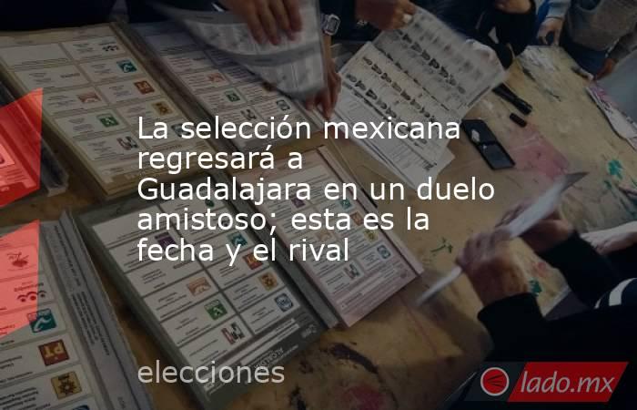 La selección mexicana regresará a Guadalajara en un duelo amistoso; esta es la fecha y el rival. Noticias en tiempo real