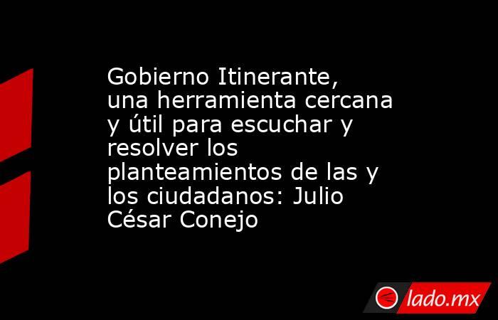 Gobierno Itinerante, una herramienta cercana y útil para escuchar y resolver los planteamientos de las y los ciudadanos: Julio César Conejo. Noticias en tiempo real