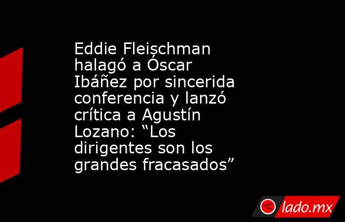 Eddie Fleischman halagó a Óscar Ibáñez por sincerida conferencia y lanzó crítica a Agustín Lozano: “Los dirigentes son los grandes fracasados”. Noticias en tiempo real