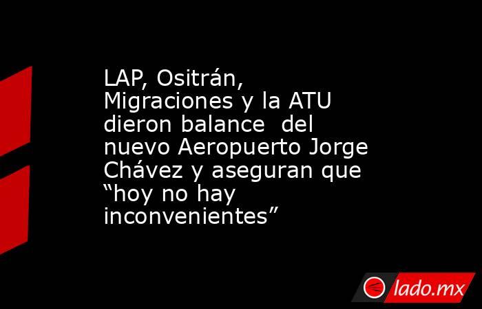 LAP, Ositrán, Migraciones y la ATU dieron balance  del nuevo Aeropuerto Jorge Chávez y aseguran que “hoy no hay inconvenientes”. Noticias en tiempo real