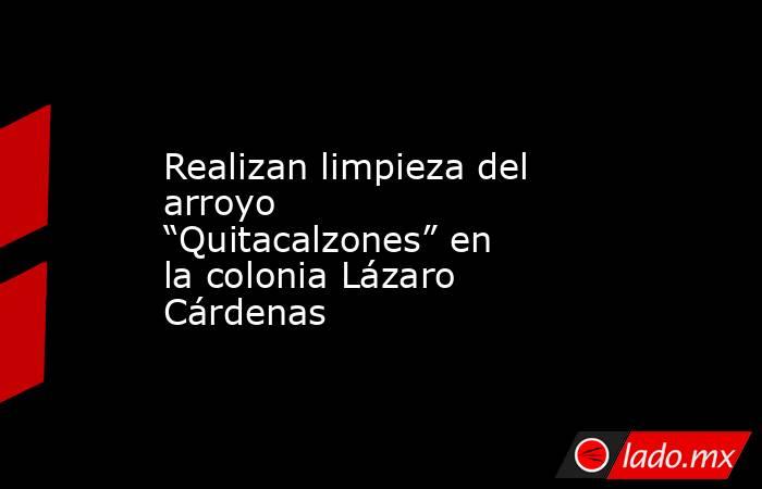 Realizan limpieza del arroyo “Quitacalzones” en la colonia Lázaro Cárdenas. Noticias en tiempo real
