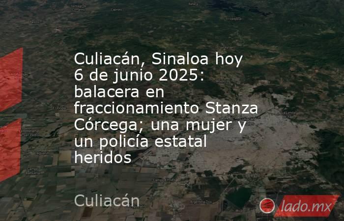 Culiacán, Sinaloa hoy 6 de junio 2025: balacera en fraccionamiento Stanza Córcega; una mujer y un policía estatal heridos . Noticias en tiempo real