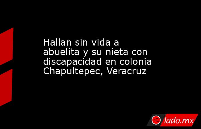 Hallan sin vida a abuelita y su nieta con discapacidad en colonia Chapultepec, Veracruz. Noticias en tiempo real