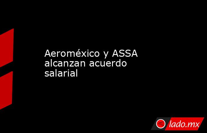 Aeroméxico y ASSA alcanzan acuerdo salarial. Noticias en tiempo real