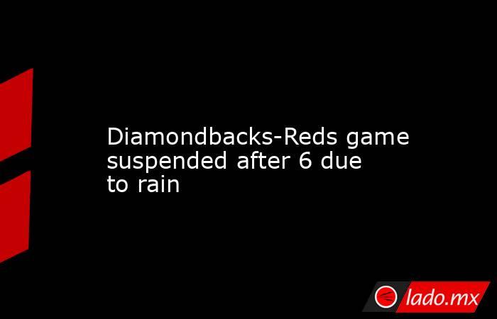             Diamondbacks-Reds game suspended after 6 due to rain        . Noticias en tiempo real