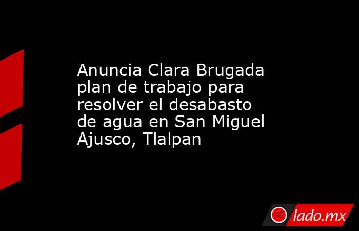 Anuncia Clara Brugada plan de trabajo para resolver el desabasto de agua en San Miguel Ajusco, Tlalpan. Noticias en tiempo real