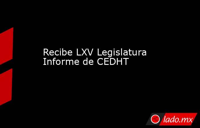 Recibe LXV Legislatura Informe de CEDHT. Noticias en tiempo real