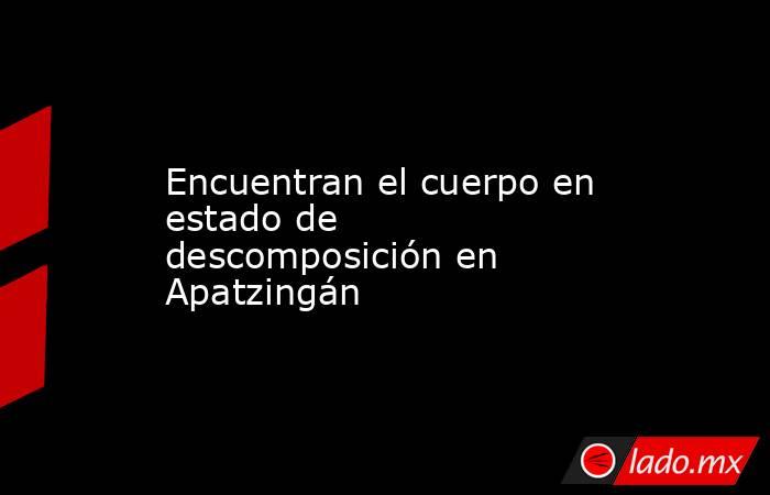 Encuentran el cuerpo en estado de descomposición en Apatzingán. Noticias en tiempo real
