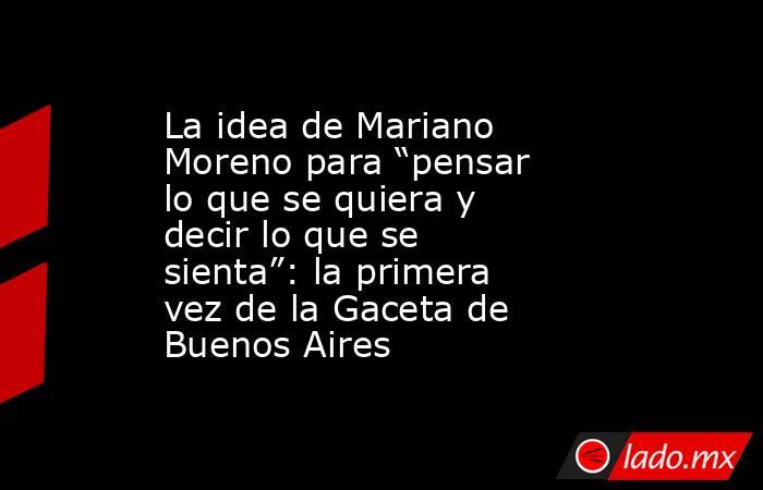 La idea de Mariano Moreno para “pensar lo que se quiera y decir lo que se sienta”: la primera vez de la Gaceta de Buenos Aires. Noticias en tiempo real