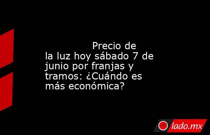                                                                                                               Precio de la luz hoy sábado 7 de junio por franjas y tramos: ¿Cuándo es más económica?                                                           . Noticias en tiempo real
