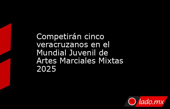 Competirán cinco veracruzanos en el Mundial Juvenil de Artes Marciales Mixtas 2025. Noticias en tiempo real