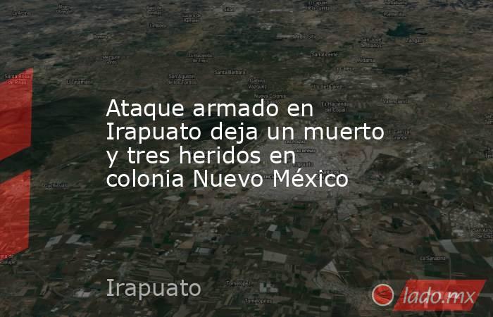Ataque armado en Irapuato deja un muerto y tres heridos en colonia Nuevo México. Noticias en tiempo real