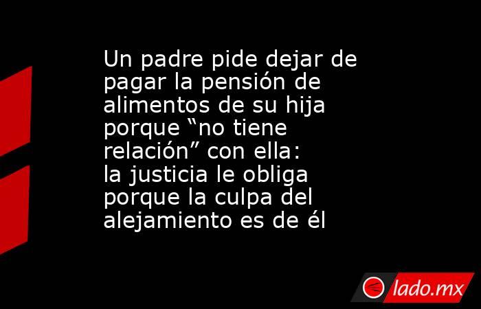 Un padre pide dejar de pagar la pensión de alimentos de su hija porque “no tiene relación” con ella: la justicia le obliga porque la culpa del alejamiento es de él. Noticias en tiempo real