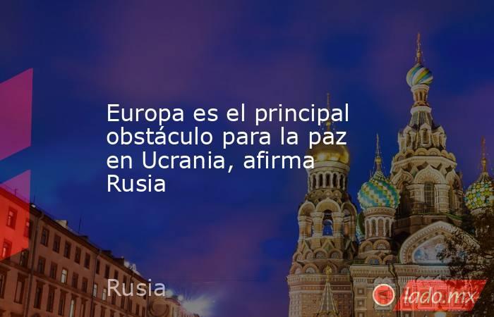 Europa es el principal obstáculo para la paz en Ucrania, afirma Rusia. Noticias en tiempo real