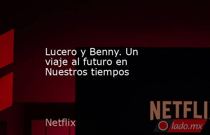 Lucero y Benny. Un viaje al futuro en Nuestros tiempos. Noticias en tiempo real