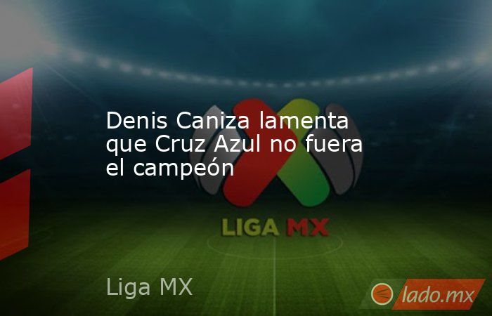 Denis Caniza lamenta que Cruz Azul no fuera el campeón. Noticias en tiempo real