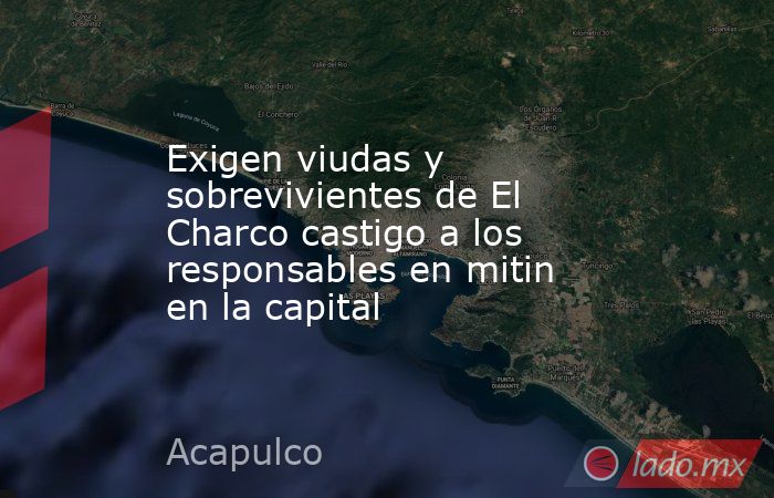 Exigen viudas y sobrevivientes de El Charco castigo a los responsables en mitin en la capital. Noticias en tiempo real