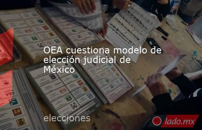 OEA cuestiona modelo de elección judicial de México. Noticias en tiempo real