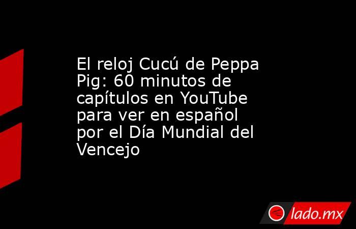 El reloj Cucú de Peppa Pig: 60 minutos de capítulos en YouTube para ver en español por el Día Mundial del Vencejo. Noticias en tiempo real