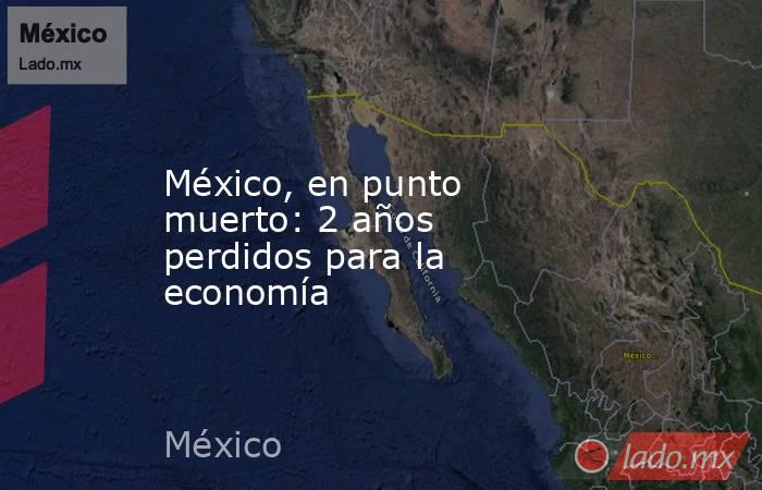 México, en punto muerto: 2 años perdidos para la economía. Noticias en tiempo real
