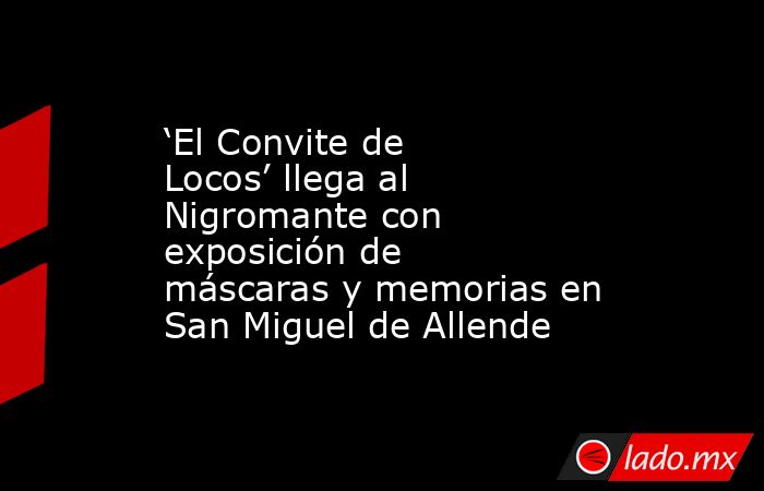 ‘El Convite de Locos’ llega al Nigromante con exposición de máscaras y memorias en San Miguel de Allende. Noticias en tiempo real