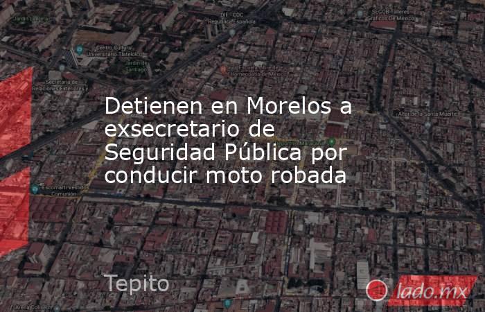 Detienen en Morelos a exsecretario de Seguridad Pública por conducir moto robada. Noticias en tiempo real