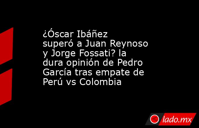 ¿Óscar Ibáñez superó a Juan Reynoso y Jorge Fossati? la dura opinión de Pedro García tras empate de Perú vs Colombia . Noticias en tiempo real