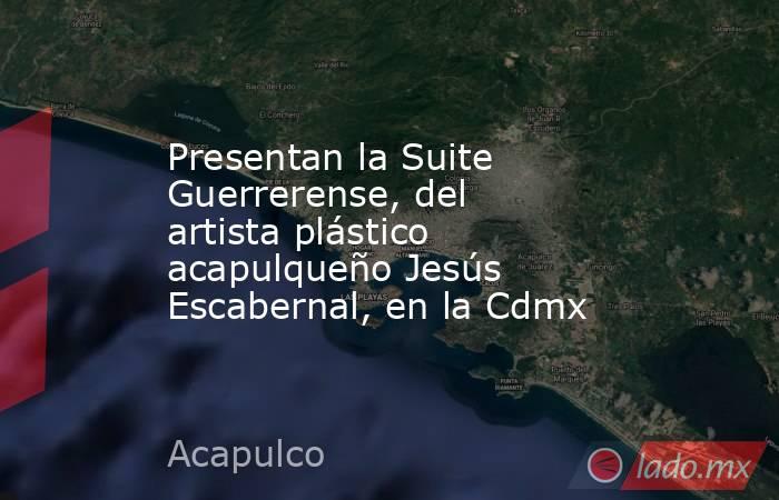 Presentan la Suite Guerrerense, del artista plástico acapulqueño Jesús Escabernal, en la Cdmx. Noticias en tiempo real