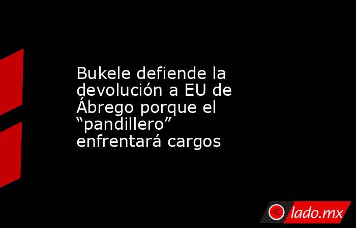 Bukele defiende la devolución a EU de Ábrego porque el “pandillero” enfrentará cargos. Noticias en tiempo real
