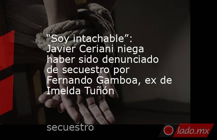 “Soy intachable”: Javier Ceriani niega haber sido denunciado de secuestro por Fernando Gamboa, ex de Imelda Tuñón. Noticias en tiempo real