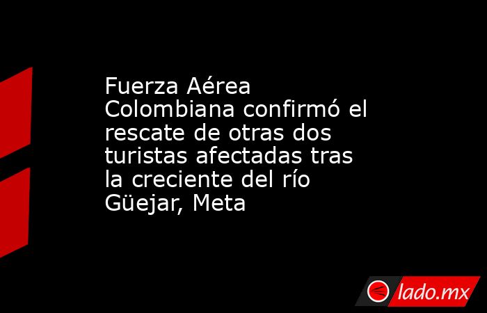 Fuerza Aérea Colombiana confirmó el rescate de otras dos turistas afectadas tras la creciente del río Güejar, Meta . Noticias en tiempo real