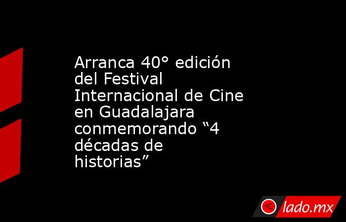 Arranca 40° edición del Festival Internacional de Cine en Guadalajara  conmemorando “4 décadas de historias”. Noticias en tiempo real
