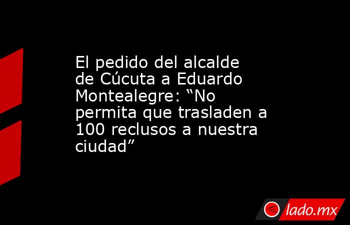 El pedido del alcalde de Cúcuta a Eduardo Montealegre: “No permita que trasladen a 100 reclusos a nuestra ciudad”. Noticias en tiempo real