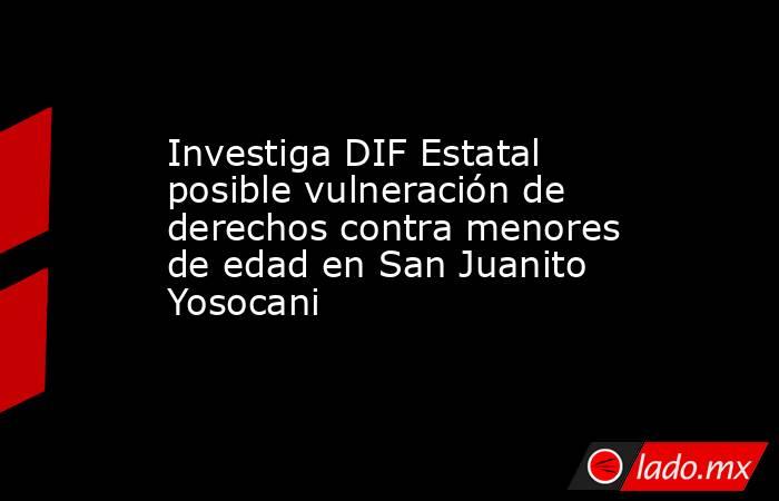 Investiga DIF Estatal posible vulneración de derechos contra menores de edad en San Juanito Yosocani. Noticias en tiempo real