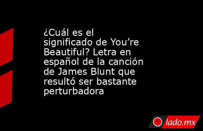 ¿Cuál es el significado de You’re Beautiful? Letra en español de la canción de James Blunt que resultó ser bastante perturbadora. Noticias en tiempo real