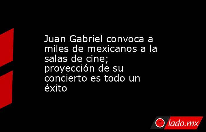 Juan Gabriel convoca a miles de mexicanos a la salas de cine; proyección de su concierto es todo un éxito. Noticias en tiempo real