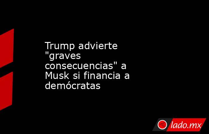 Trump advierte "graves consecuencias" a Musk si financia a demócratas. Noticias en tiempo real