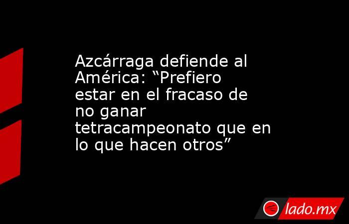 Azcárraga defiende al América: “Prefiero estar en el fracaso de no ganar tetracampeonato que en lo que hacen otros”. Noticias en tiempo real