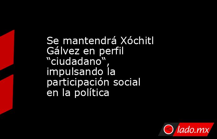 Se mantendrá Xóchitl Gálvez en perfil “ciudadano“, impulsando la participación social en la política. Noticias en tiempo real