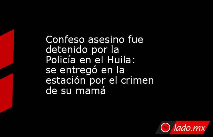 Confeso asesino fue detenido por la Policía en el Huila: se entregó en la estación por el crimen de su mamá. Noticias en tiempo real