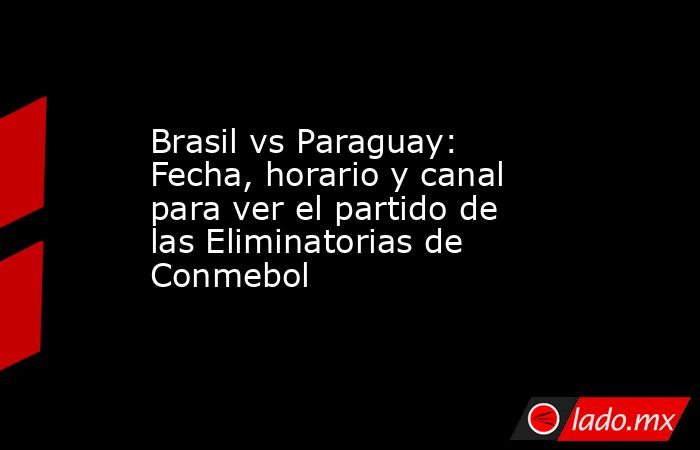 Brasil vs Paraguay: Fecha, horario y canal para ver el partido de las Eliminatorias de Conmebol. Noticias en tiempo real