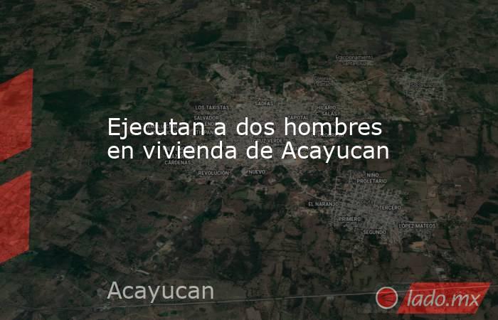 Ejecutan a dos hombres en vivienda de Acayucan. Noticias en tiempo real