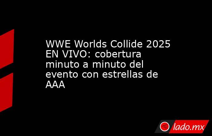 WWE Worlds Collide 2025 EN VIVO: cobertura minuto a minuto del evento con estrellas de AAA. Noticias en tiempo real