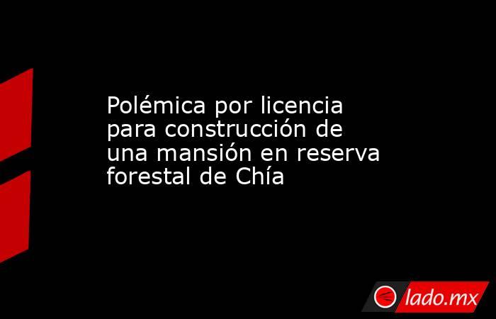 Polémica por licencia para construcción de una mansión en reserva forestal de Chía. Noticias en tiempo real