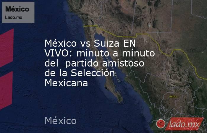 México vs Suiza EN VIVO: minuto a minuto del  partido amistoso de la Selección Mexicana. Noticias en tiempo real