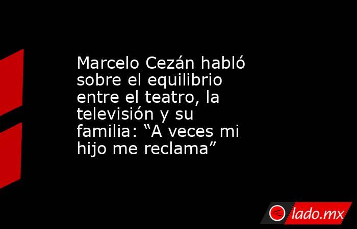Marcelo Cezán habló sobre el equilibrio entre el teatro, la televisión y su familia: “A veces mi hijo me reclama”. Noticias en tiempo real