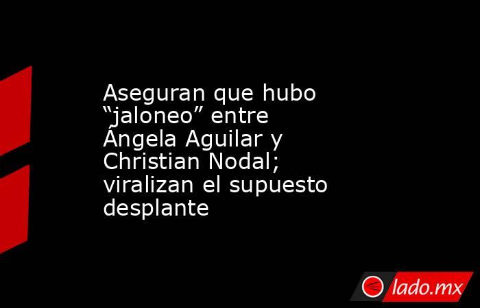 Aseguran que hubo “jaloneo” entre Ángela Aguilar y Christian Nodal; viralizan el supuesto desplante. Noticias en tiempo real