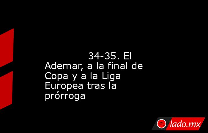                                                                                                                                      34-35. El Ademar, a la final de Copa y a la Liga Europea tras la prórroga                                                 . Noticias en tiempo real