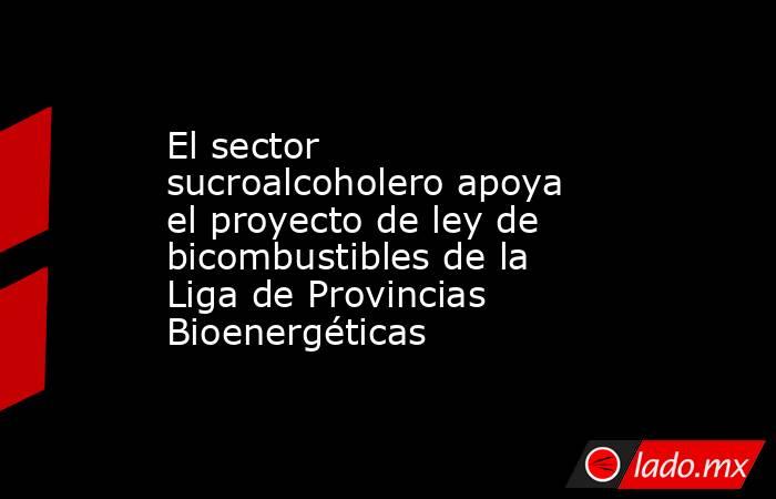 El sector sucroalcoholero apoya el proyecto de ley de bicombustibles de la Liga de Provincias Bioenergéticas. Noticias en tiempo real