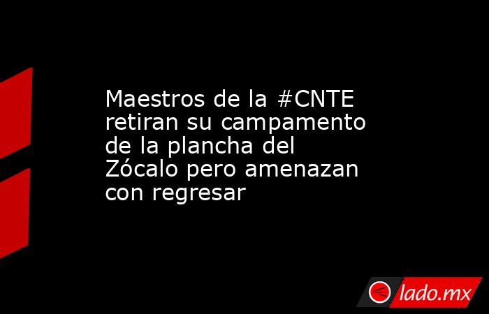 Maestros de la #CNTE retiran su campamento de la plancha del Zócalo pero amenazan con regresar. Noticias en tiempo real